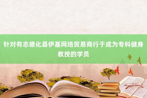 针对有志德化县伊基网络贸易商行于成为专科健身教授的学员
